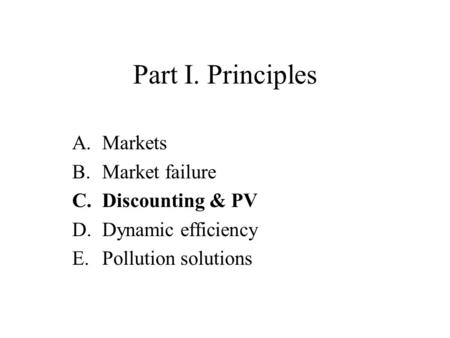 Part I. Principles A.Markets B.Market failure C.Discounting & PV D.Dynamic efficiency E.Pollution solutions.