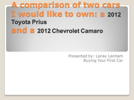 A comparison of two cars I would like to own: a 2012 Toyota Prius and a 2012 Chevrolet Camaro Presented by: Lanay Lanham Buying Your First Car.