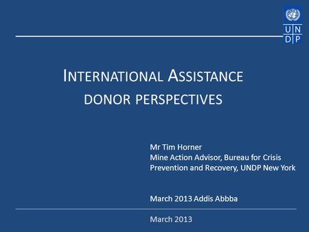 I NTERNATIONAL A SSISTANCE DONOR PERSPECTIVES Mr Tim Horner Mine Action Advisor, Bureau for Crisis Prevention and Recovery, UNDP New York March 2013 Addis.
