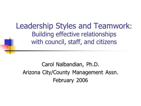 Leadership Styles and Teamwork : Building effective relationships with council, staff, and citizens Carol Nalbandian, Ph.D. Arizona City/County Management.