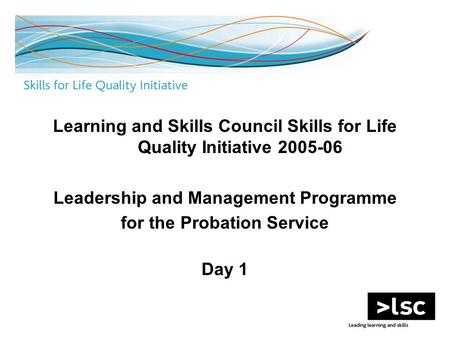 Learning and Skills Council Skills for Life Quality Initiative 2005-06 Leadership and Management Programme for the Probation Service Day 1.
