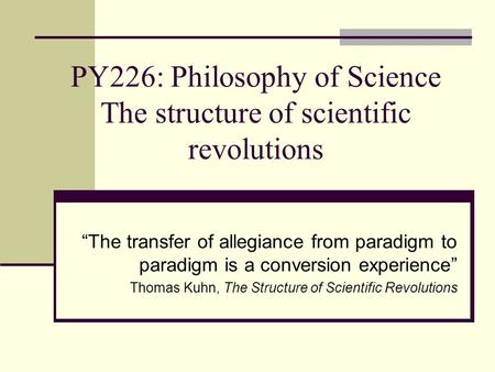 PY226: Philosophy of Science The structure of scientific revolutions “The transfer of allegiance from paradigm to paradigm is a conversion experience”