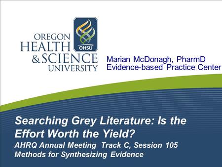 Searching Grey Literature: Is the Effort Worth the Yield? AHRQ Annual Meeting Track C, Session 105 Methods for Synthesizing Evidence Marian McDonagh, PharmD.