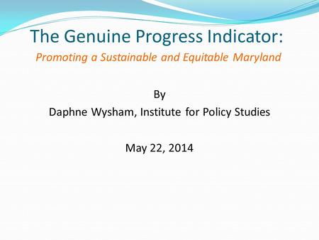 The Genuine Progress Indicator: Promoting a Sustainable and Equitable Maryland By Daphne Wysham, Institute for Policy Studies May 22, 2014.