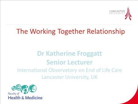 The Working Together Relationship Dr Katherine Froggatt Senior Lecturer International Observatory on End of Life Care Lancaster University, UK.