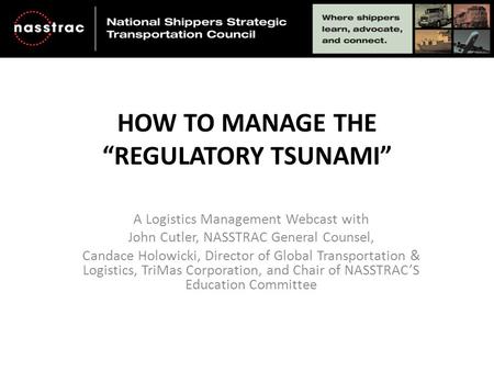 HOW TO MANAGE THE “REGULATORY TSUNAMI” A Logistics Management Webcast with John Cutler, NASSTRAC General Counsel, Candace Holowicki, Director of Global.