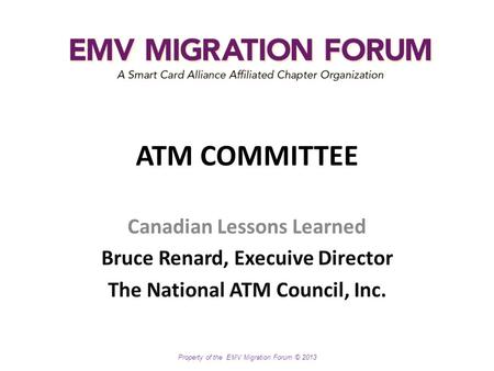 Property of the EMV Migration Forum © 2013 ATM COMMITTEE Canadian Lessons Learned Bruce Renard, Execuive Director The National ATM Council, Inc.