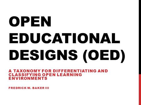OPEN EDUCATIONAL DESIGNS (OED) A TAXONOMY FOR DIFFERENTIATING AND CLASSIFYING OPEN LEARNING ENVIRONMENTS FREDRICK W. BAKER III.