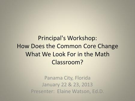 Principal's Workshop: How Does the Common Core Change What We Look For in the Math Classroom? Panama City, Florida January 22 & 23, 2013 Presenter: Elaine.