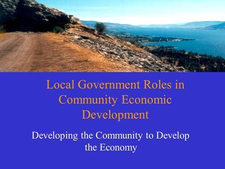 Local Government Roles in Community Economic Development Developing the Community to Develop the Economy.
