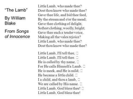 Little Lamb, who made thee? Dost thou know who made thee? Gave thee life, and bid thee feed, By the stream and o'er the mead; Gave thee clothing of delight,