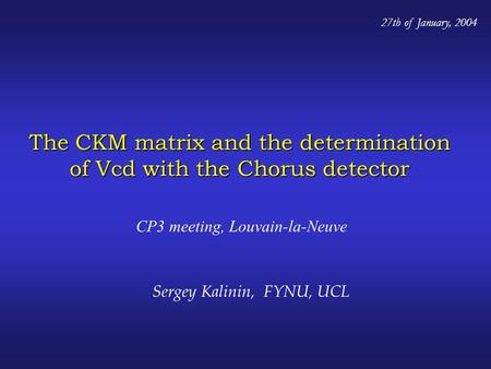 The CKM matrix and the determination of Vcd with the Chorus detector CP3 meeting, Louvain-la-Neuve 27th of January, 2004 Sergey Kalinin, FYNU, UCL.