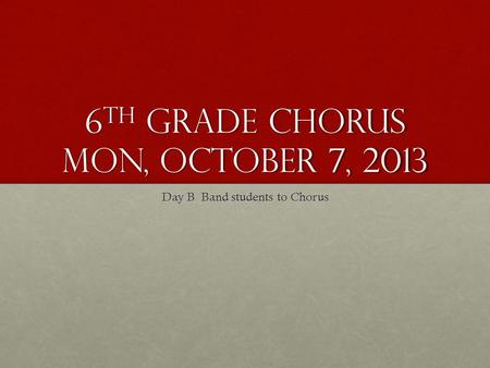 6 th Grade Chorus Mon, October 7, 2013 Day B Band students to Chorus.