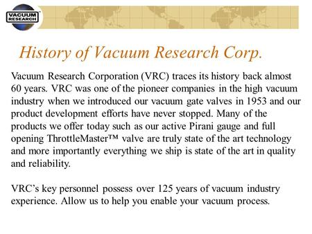History of Vacuum Research Corp. Vacuum Research Corporation (VRC) traces its history back almost 60 years. VRC was one of the pioneer companies in the.