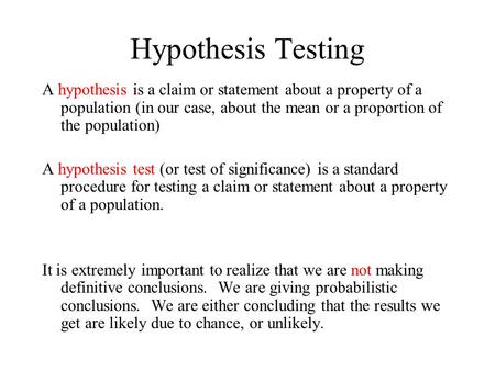 Hypothesis Testing A hypothesis is a claim or statement about a property of a population (in our case, about the mean or a proportion of the population)