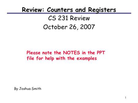 1 Review: Counters and Registers CS 231 Review October 26, 2007 By Joshua Smith Please note the NOTES in the PPT file for help with the examples.