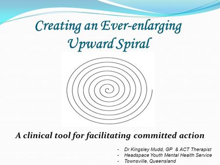 Creating an Ever-enlarging Upward Spiral A clinical tool for facilitating committed action -Dr Kingsley Mudd, GP & ACT Therapist -Headspace Youth Mental.