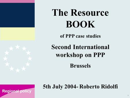 1 Regional policy The Resource BOOK of PPP case studies Second International workshop on PPP Brussels 5th July 2004- Roberto Ridolfi.