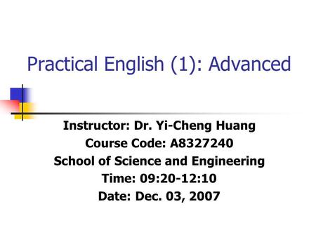 Practical English (1): Advanced Instructor: Dr. Yi-Cheng Huang Course Code: A8327240 School of Science and Engineering Time: 09:20-12:10 Date: Dec. 03,