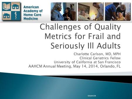 Charlotte Carlson, MD, MPH Clinical Geriatrics Fellow University of California at San Francisco AAHCM Annual Meeting, May 14, 2014, Orlando, FL ©AAHCM.