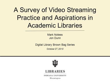 A Survey of Video Streaming Practice and Aspirations in Academic Libraries Mark Notess Jon Dunn Digital Library Brown Bag Series October 27, 2010.