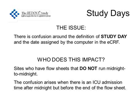 Study Days THE ISSUE: There is confusion around the definition of STUDY DAY and the date assigned by the computer in the eCRF. WHO DOES THIS IMPACT? Sites.