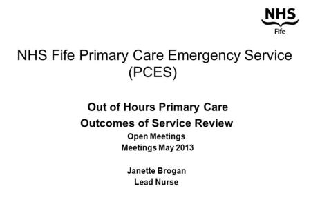 NHS Fife Primary Care Emergency Service (PCES) Out of Hours Primary Care Outcomes of Service Review Open Meetings Meetings May 2013 Janette Brogan Lead.