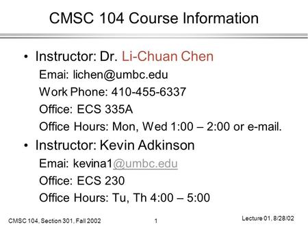 CMSC 104, Section 301, Fall 20021 Lecture 01, 8/28/02 CMSC 104 Course Information Instructor: Dr. Li-Chuan Chen Emai: Work Phone: 410-455-6337.