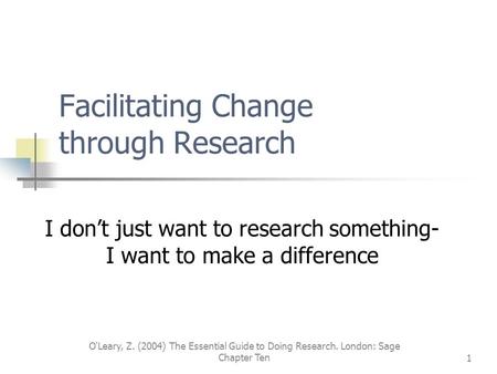 O'Leary, Z. (2004) The Essential Guide to Doing Research. London: Sage Chapter Ten1 Facilitating Change through Research I don’t just want to research.