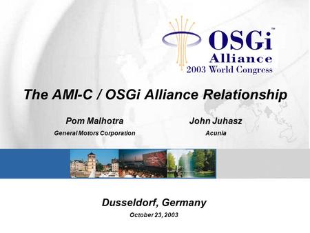 The AMI-C / OSGi Alliance Relationship Pom Malhotra General Motors Corporation John Juhasz Acunia Dusseldorf, Germany October 23, 2003.