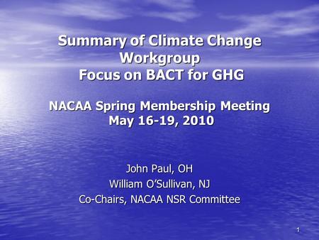 1 Summary of Climate Change Workgroup Focus on BACT for GHG NACAA Spring Membership Meeting May 16-19, 2010 John Paul, OH William O’Sullivan, NJ Co-Chairs,