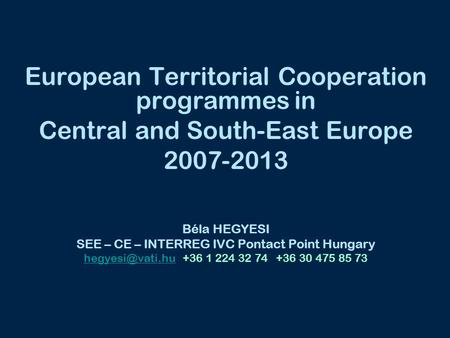 European Territorial Cooperation programmes in Central and South-East Europe 2007-2013 Béla HEGYESI SEE – CE – INTERREG IVC Pontact Point Hungary