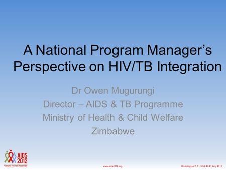Washington D.C., USA, 22-27 July 2012www.aids2012.org A National Program Manager’s Perspective on HIV/TB Integration Dr Owen Mugurungi Director – AIDS.