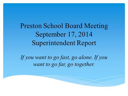 Preston School Board Meeting September 17, 2014 Superintendent Report If you want to go fast, go alone. If you want to go far, go together.