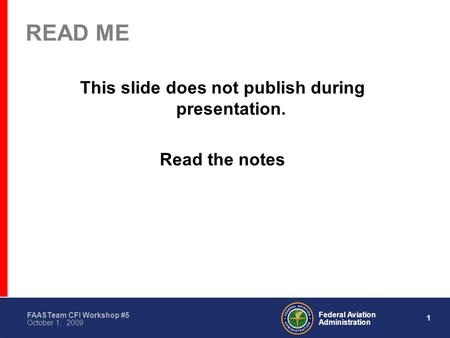 1 Federal Aviation Administration FAASTeam CFI Workshop #5 October 1, 2009 READ ME This slide does not publish during presentation. Read the notes.