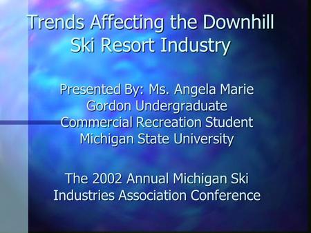 Trends Affecting the Downhill Ski Resort Industry Presented By: Ms. Angela Marie Gordon Undergraduate Commercial Recreation Student Michigan State University.