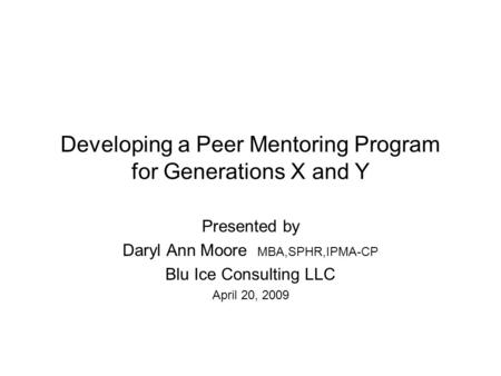 Developing a Peer Mentoring Program for Generations X and Y Presented by Daryl Ann Moore MBA,SPHR,IPMA-CP Blu Ice Consulting LLC April 20, 2009.