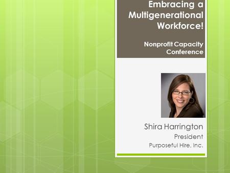 Embracing a Multigenerational Workforce! Nonprofit Capacity Conference Shira Harrington President Purposeful Hire, Inc.