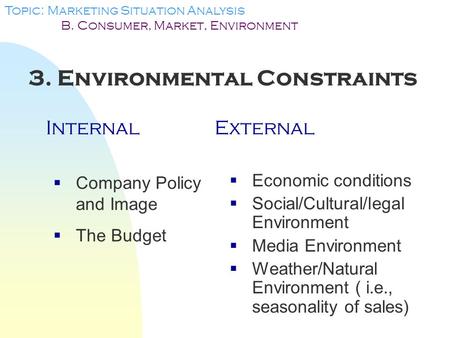 3. Environmental Constraints InternalExternal Topic: Marketing Situation Analysis B. Consumer, Market, Environment  Company Policy and Image  The Budget.