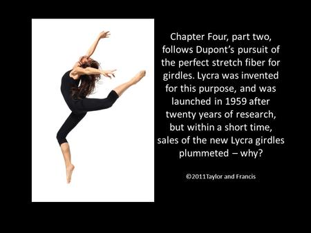 Chapter Four, part two, follows Dupont’s pursuit of the perfect stretch fiber for girdles. Lycra was invented for this purpose, and was launched in 1959.