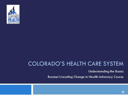 COLORADO’S HEALTH CARE SYSTEM Understanding the Basics Boomer’s Leading Change in Health Advocacy Course ©