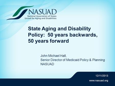 Www.nasuad.org State Aging and Disability Policy: 50 years backwards, 50 years forward John Michael Hall, Senior Director of Medicaid Policy & Planning.