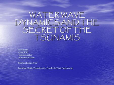 WATER WAVE DYNAMICS AND THE SECRET OF THE TSUNAMIS Presenters: -Isaac Katz -Zsuzsanna Kis -Kinneret Rozales Mentor: Ronen Avni Location: Haifa, Technion.