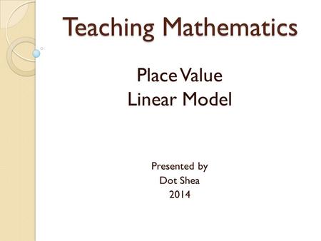 Teaching Mathematics Place Value Linear Model Presented by Dot Shea 2014.