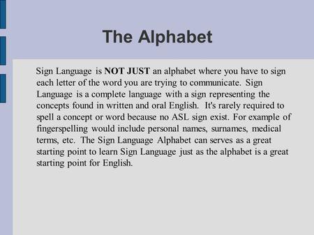 The Alphabet Sign Language is NOT JUST an alphabet where you have to sign each letter of the word you are trying to communicate. Sign Language is a complete.