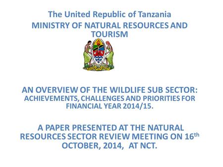 The United Republic of Tanzania MINISTRY OF NATURAL RESOURCES AND TOURISM AN OVERVIEW OF THE WILDLIFE SUB SECTOR: ACHIEVEMENTS, CHALLENGES AND PRIORITIES.