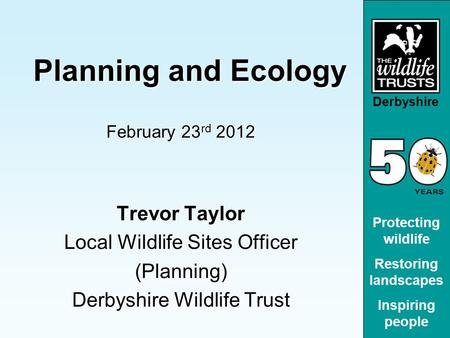 Derbyshire Protecting wildlife Restoring landscapes Inspiring people Planning and Ecology Planning and Ecology February 23 rd 2012 Trevor Taylor Local.