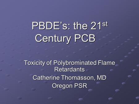 PBDE’s: the 21 st Century PCB Toxicity of Polybrominated Flame Retardants Catherine Thomasson, MD Oregon PSR.