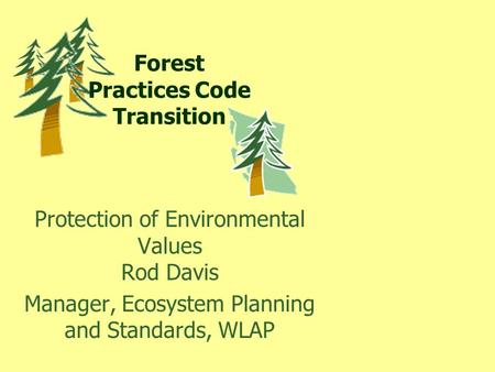 Forest Practices Code Transition Protection of Environmental Values Rod Davis Manager, Ecosystem Planning and Standards, WLAP.