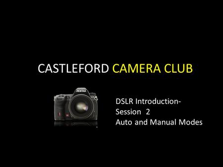 CASTLEFORD CAMERA CLUB DSLR Introduction- Session 2 Auto and Manual Modes.